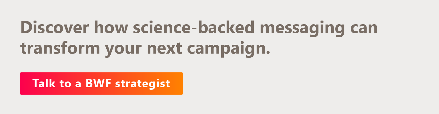 Discover how science-backed messaging can transform your next campaign. Talk to a BWF strategist.