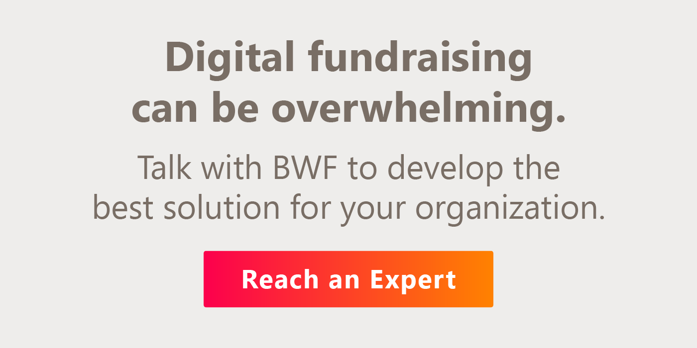 Digital fundraising can be overwhelming. Talk with BWF to develop the best solution for your organization.