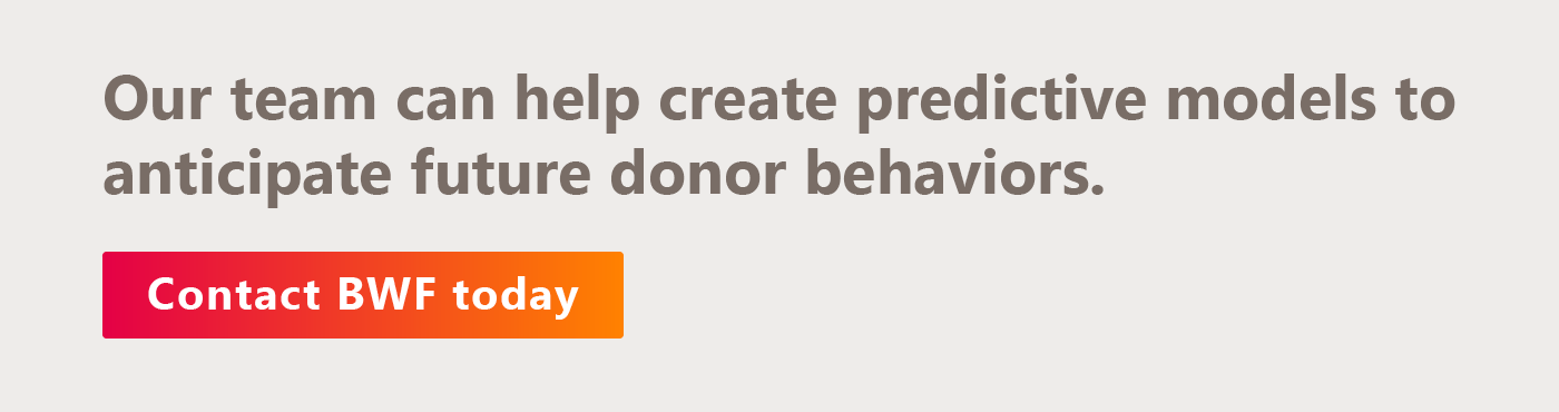 The BWF team can help you conduct predictive modeling to anticipate future donor behaviors. Get in touch with us today. 
