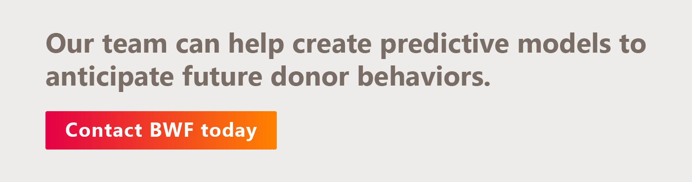 The BWF team can help you conduct predictive modeling to anticipate future donor behaviors. Get in touch with us today.