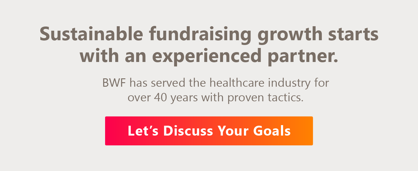 Sustainable fundraising growth starts with an experienced partner. BWF has served the healthcare industry for over 40 years with proven tactics. Let’s discuss your goals.