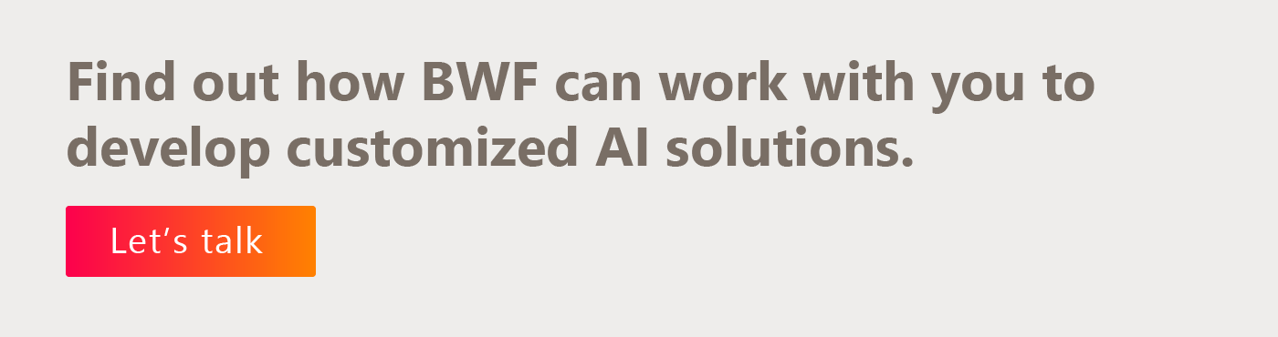 Find out how BWF can work with you to develop customized AI solutions. Let’s talk. 