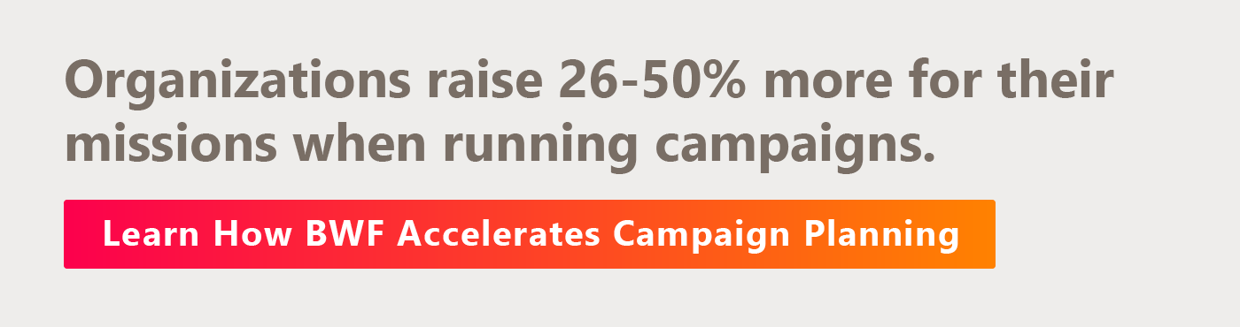 Ready to accelerate your fundraising with a comprehensive campaign? Learn about BWF’s Campaign Planning Services here. 