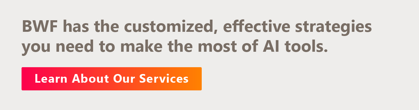 BWF has the customized, effective strategies you need to make the most of AI tools. Learn about our services here. 