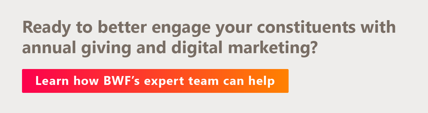 Ready to better engage your constituents with annual giving and digital marketing? Learn how BWF’s expert team can help.