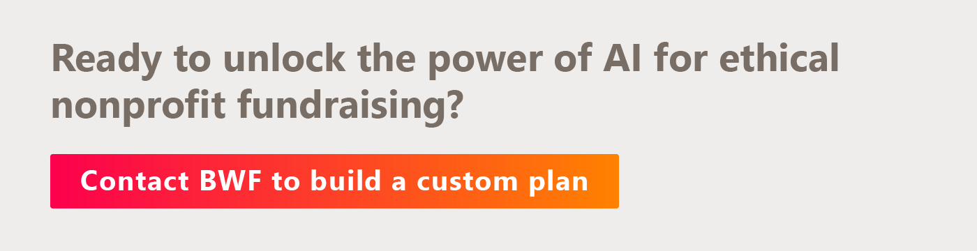 Ready to unlock the power of AI for ethical nonprofit fundraising? Contact BWF to build a custom plan. 