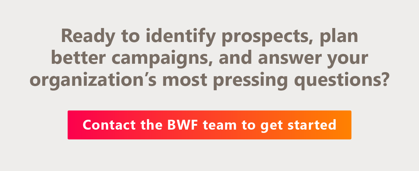 Ready to identify prospects, plan better campaigns, and answer your organization’s most pressing questions? Contact the BWF team here to get started. 