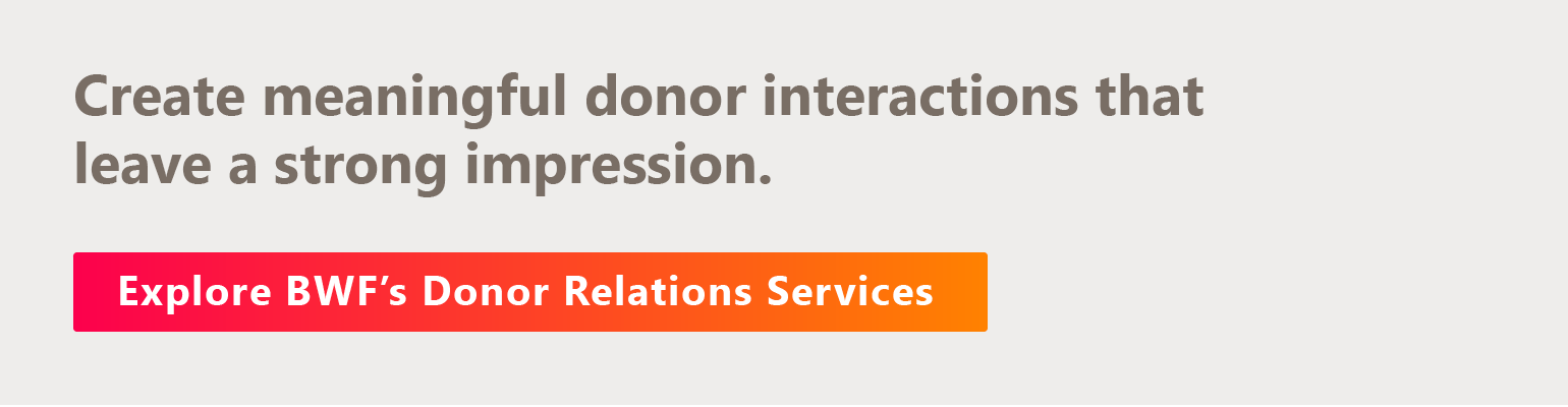 Create meaningful donor interactions that leave a strong impression. Explore BWF’s donor relations services. 