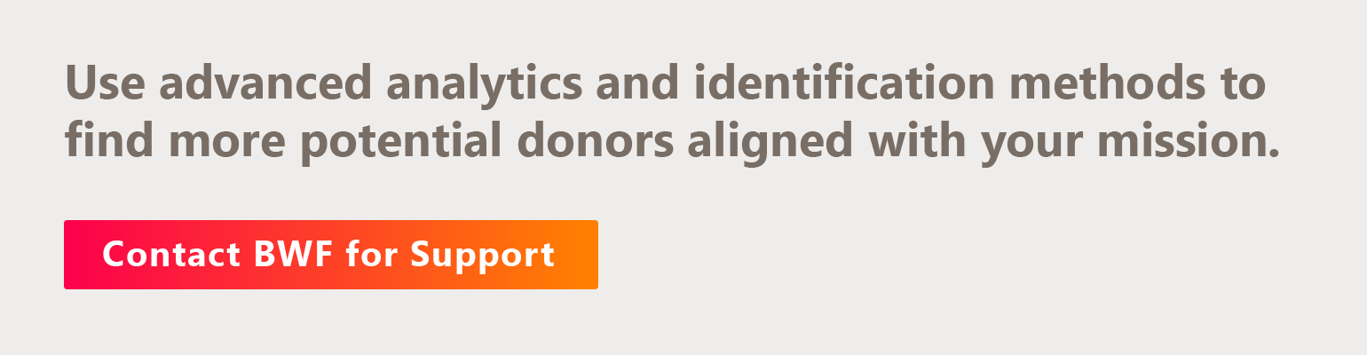 Use advanced analytics and identification methods to find more potential donors aligned with your mission. Contact BWF for support.
