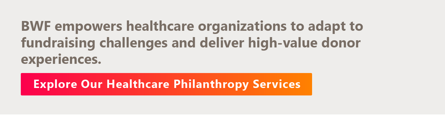 BWF empowers healthcare organizations to adapt to fundraising challenges and deliver high-value donor experiences. Discover Our Healthcare Philanthropy Services.