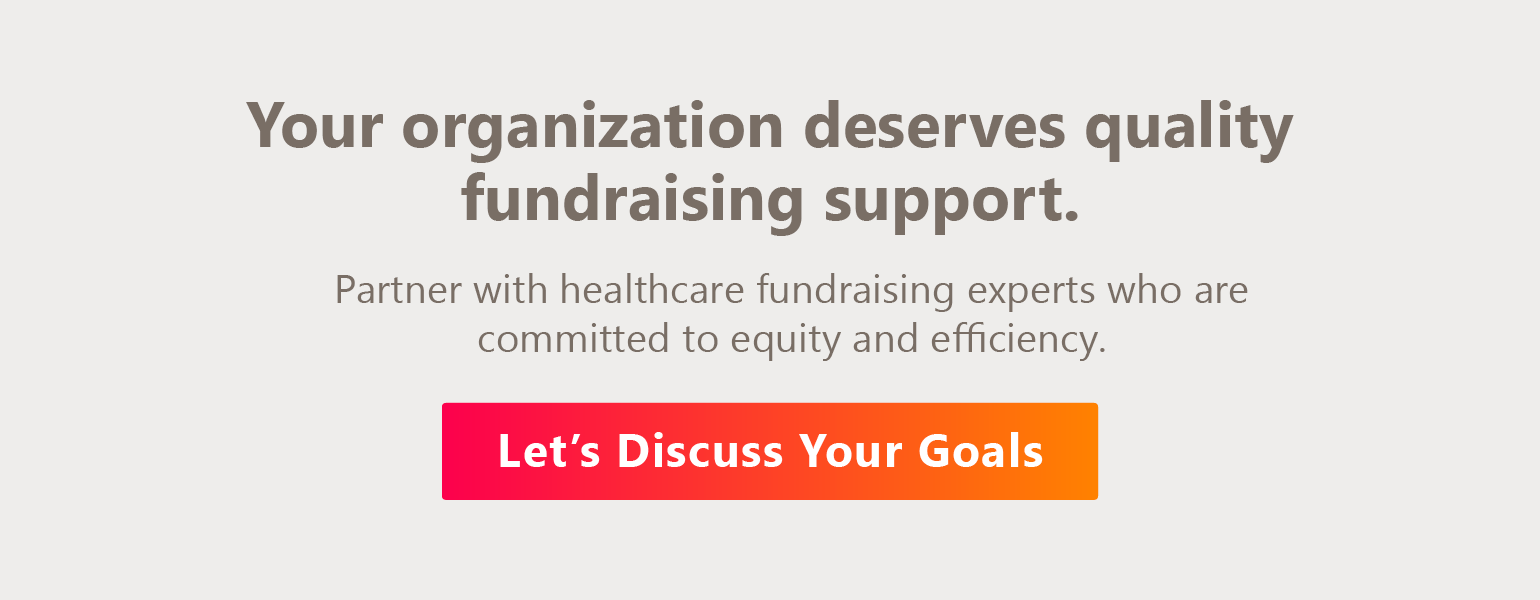 Your organization deserves quality fundraising support. Partner with healthcare fundraising experts who are committed to equity and efficiency. Let’s Discuss Your Goals.