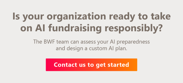 Is your organization ready to take on AI fundraising responsibly? The BWF team can assess your AI preparedness and design a custom AI plan. Contact us to get started.