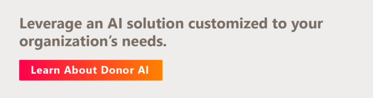 Leverage an AI solution customized to your organization’s needs. Learn about Donor AI.