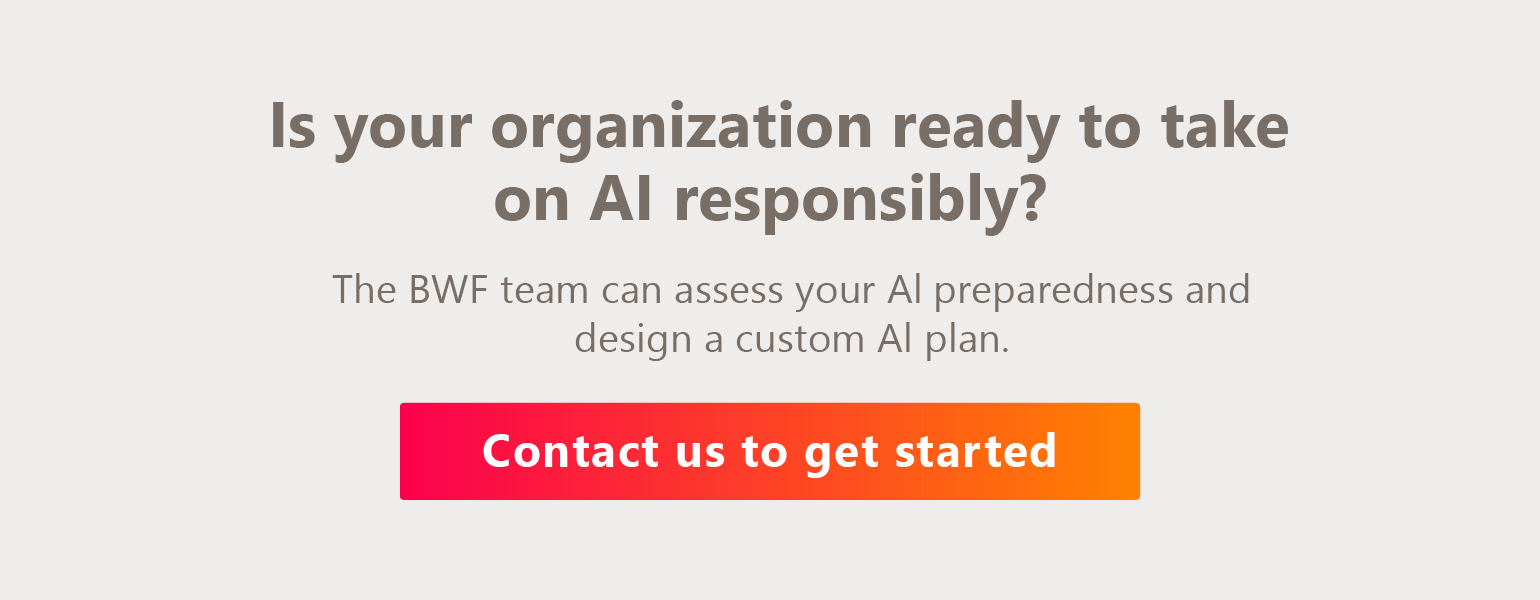 Is your organization ready to take on AI responsibly? The BWF team can assess your AI preparedness and design a custom AI plan. Contact us to get started. 